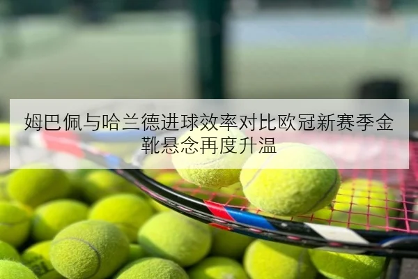 姆巴佩与哈兰德进球效率对比欧冠新赛季金靴悬念再度升温